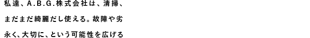 私達、A.B.G.株式会社は、清掃、洗浄、研磨、消毒を通じて物を綺麗にしていく事により、まだまだ綺麗だし使える。故障や劣化が減る事によりまだまだ買い換える必要がない。永く、大切に、という可能性を広げる事に拘りたいと考えています。